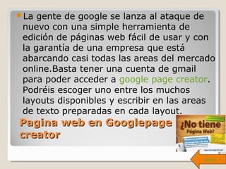 Pagina web en GooglepagePagina web en Googlepage
creatorcreator
La gente de google se lanza al ataque de
nuevo con una simple herramienta de
edición de páginas web fácil de usar y con
la garantía de una empresa que está
abarcando casi todas las areas del mercado
online.Basta tener una cuenta de gmail
para poder acceder a google page creator.
Podréis escoger uno entre los muchos
layouts disponibles y escribir en las areas
de texto preparadas en cada layout.
atrás
 
