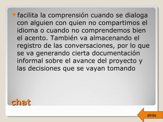 chatchat
facilita la comprensión cuando se dialoga
con alguien con quien no compartimos el
idioma o cuando no comprendemos bien
el acento. También va almacenando el
registro de las conversaciones, por lo que
se va generando cierta documentación
informal sobre el avance del proyecto y
las decisiones que se vayan tomando
atrás
 