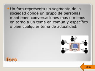 foroforo
Un foro representa un segmento de la
sociedad donde un grupo de personas
mantienen conversaciones más o menos
en torno a un tema en común y específico
o bien cualquier tema de actualidad.
atrás
 