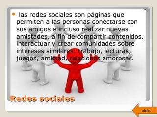 Redes socialesRedes sociales
 las redes sociales son páginas que
permiten a las personas conectarse con
sus amigos e incluso realizar nuevas
amistades, a fin de compartir contenidos,
interactuar y crear comunidades sobre
intereses similares: trabajo, lecturas,
juegos, amistad, relaciones amorosas.
atrás
 