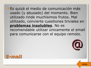 Es quizá el medio de comunicación más
usado (y abusado) del momento. Bien
utilizado rinde muchísimos frutos. Mal
utilizado, convierte cuestiones triviales en
problemas insolubles. No es
recomendable utilizar únicamente el email
para comunicarse con el equipo remoto.
@@
E-mailE-mail
atrás
 