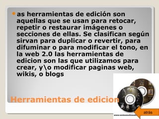 Herramientas de edicion
as herramientas de edición son
aquellas que se usan para retocar,
repetir o restaurar imágenes o
secciones de ellas. Se clasifican según
sirvan para duplicar o revertir, para
difuminar o para modificar el tono, en
la web 2.0 las herramientas de
edicion son las que utilizamos para
crear, yo modificar paginas web,
wikis, o blogs
atrás
 