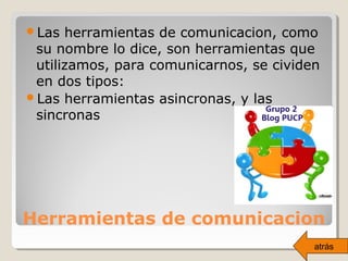 Herramientas de comunicacion
Las herramientas de comunicacion, como
su nombre lo dice, son herramientas que
utilizamos, para comunicarnos, se cividen
en dos tipos:
Las herramientas asincronas, y las
sincronas
atrás
 