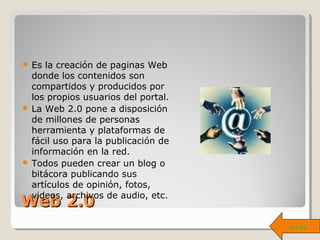Web 2.0Web 2.0
 Es la creación de paginas Web
donde los contenidos son
compartidos y producidos por
los propios usuarios del portal.
 La Web 2.0 pone a disposición
de millones de personas
herramienta y plataformas de
fácil uso para la publicación de
información en la red.
 Todos pueden crear un blog o
bitácora publicando sus
artículos de opinión, fotos,
videos, archivos de audio, etc.
atrás
 