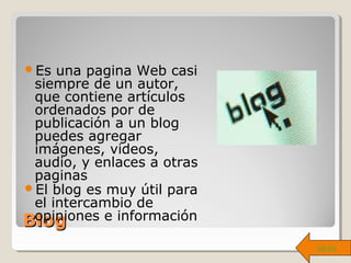 BlogBlog
Es una pagina Web casi
siempre de un autor,
que contiene artículos
ordenados por de
publicación a un blog
puedes agregar
imágenes, videos,
audio, y enlaces a otras
paginas
El blog es muy útil para
el intercambio de
opiniones e información
atrás
 