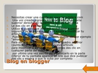 Blog en bloggerBlog en blogger
1. Necesitas crear una cuenta en www.lacoctelera.com
2. Una vez creada ingresas a link ubicado en la parte
superior derecha de la pantalla que da tu cuenta
3. Le das clic en publicar
4. Utiliza el cuadro que aparece en la parte superior
izquierda de la pantalla, esta te ayuda a modificar tu
articulo
5. Puedes darle el titulo que quieras, puede ser por ejemplo
“amantes del comic”
6. Para escribir tu articulo da clic en el cuadro anterior
(punto 4) en la parte que dice nuevo articulo
7. para modificar o agregas muchas otras des clic en
cualquier parte del cuadro
8. por ultimo una vez escrito para publicarlo en la parte
inferior de tu pantalla aparece un link que dice publicar
das clic y espera a que lo suba por completo
atrás
 