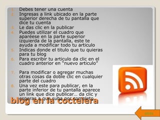 blog en la coctelerablog en la coctelera
1. Debes tener una cuenta
2. Ingresas a link ubicado en la parte
superior derecha de tu pantalla que
dice tu cuenta
3. Le das clic en la publicar
4. Puedes utilizar el cuadro que
aparéese en la parte superior
izquierda de la pantalla, este te
ayuda a modificar todo tu articulo
5. Indicas donde el titulo que tu quieras
para tu blog
6. Para escribir tu articulo da clic en el
cuadro anterior en “nuevo articulo”
7. Para modificar o agregar muchas
otras cosas da doble clic en cualquier
parte del cuadro
8. Una vez este para publicar, en la
parte inferior de tu pantalla aparece
un link que dice publicar… da clic y
esperas a que suba por completo
atrás
 