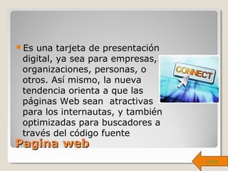 PaginaPagina webweb
Es una tarjeta de presentación
digital, ya sea para empresas,
organizaciones, personas, o
otros. Así mismo, la nueva
tendencia orienta a que las
páginas Web sean atractivas
para los internautas, y también
optimizadas para buscadores a
través del código fuente
atrás
 