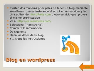 Blog en wordpressBlog en wordpress
 Existen dos maneras principales de tener un blog mediante
WordPress: una es instalando el script en un servidor y la
otra utilizando WordPress.com u otro servicio que provea
el mismo pre-instalado
 Ve a http://es.wordpress.com/ .
 Selecciona “Registrarte”.
 Completa la informacion
 Da siguiente
 Llena los datos de tu blog
 Y … sigue las instrucciones
atrás
 