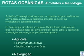 ROTAS OCEÂNICAS -Produtos e tecnologia
PAgrícola:
< Sistemas de cultivo
< fabrico vinho e açúcar
PNavegação
A história Tecnológica evidencia que a expansão europeia condicionou
a divulgação de técnicas e permitiu a invenção de novas que
revolucionar a economia mundial.
Os homens que circularam no espaço atlântico foram portadores de
uma cultura tecnológica que divulgaram nos quatro cantos e adaptaram
às condições dos espaços de povoamento agrícola.
 