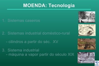 MOENDA: Tecnologia
1. Sistemas caseiros
2. Sistemas industrial doméstico-rural
- cilindros a partir do séc. XV
3. Sistema industrial
- máquina a vapor partir do século XIX
 