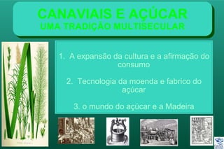 CANAVIAIS E AÇÚCAR
UMA TRADIÇÃO MULTISECULAR
1. A expansão da cultura e a afirmação do
consumo
2. Tecnologia da moenda e fabrico do
açúcar
3. o mundo do açúcar e a Madeira
 