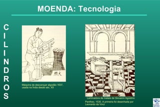 MOENDA: Tecnologia
C
I
L
I
N
D
R
O
S
Máquina de descaroçar algodão 1637,
usada na Índia desde séc. XII
Laminadora de metais de Giovanni Agostino
Pantheo, 1530. A primeira foi desenhada por
Leonardo da Vinci
 