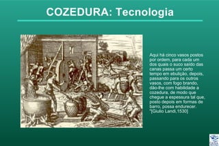 COZEDURA: Tecnologia
Aqui há cinco vasos postos
por ordem, para cada um
dos quais o suco saído das
canas passa um certo
tempo em ebuliçäo, depois,
passando para os outros
vasos, com fogo brando,
däo-lhe com habilidade a
cozedura, de modo que
chegue a espessura tal que,
posto depois em formas de
barro, possa endurecer.
"[Giulio Landi,1530]
 