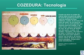COZEDURA: Tecnologia
Consta um terno ou ordem de
cobres (além do parol do caldo e
do parol da guinda que ficam na
casa da moenda) de duas
caldeiras, a saber, da do meio e da
outra de melar, de um parol da
escuma, de um parol grandes que
chamam parol do melado, e de
outro menor, que se chama parol
de coar; de um terno de tachas,
que são quatro, a saber, a de
receber, a da porta, a de cozer e a
de bater e, finalmente, de uma
bacia que serve para repartir o
açúcar nas formas e, de outros
tantos cobres de igual ou pouco
menor grandeza, consta outro
andar semelhante(...).
(Antonil, Cultura e opulência do
Brasil.1711)
 