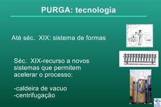 PURGA: tecnologia
Séc. XIX-recurso a novos
sistemas que permitem
acelerar o processo:
-caldeira de vacuo
-centrifugação
Até séc. XIX: sistema de formas
 