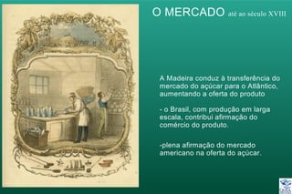 O MERCADO até ao século XVIII
A Madeira conduz à transferência do
mercado do açúcar para o Atlântico,
aumentando a oferta do produto
- o Brasil, com produção em larga
escala, contribui afirmação do
comércio do produto.
-plena afirmação do mercado
americano na oferta do açúcar.
 