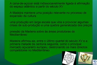 A cana-de-açúcar está indissociavelmente ligada à afirmação
do espaço atlântico a partir do século XV
A Madeira manteve uma posição relevante no processo de
expansão da cultura
uma produção em larga escala que viria a provocar algumas
crises de sub-produção e uma quebra generalizada dos preços
pressão da Madeira sobre às áreas produtoras do
Mediterrâneo
Madeira afirmou-se, entre o último quartel do século XV e a
primeira metade da centúria seguinte, como o principal
mercado açucareiro europeu, destronando os mais directos
competidores no Mediterrâneo
 