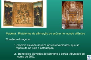 Madeira. Plataforma de afirmação do açúcar no mundo atlântico
Comércio do açúcar:
1.propicia elevada riqueza aos intervenientes, que se
repercute no luxo e ostentação,
2. Benefícios elevados ao senhorio e coroa-tributação de
cerca de 25%.
 