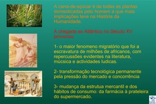 A cana-de-açúcar é de todas as plantas
domesticadas pelo homem a que mais
implicações teve na História da
Humanidade.
A chegada ao Atlântico no Século XV
provocou:
1- o maior fenomeno migratório que foi a
escravatura de milhões de africanos, com
repercussões evidentes na literatura,
múcsica e actividades ludicas.
2- transformação tecnológica permanente
pela pressão do mercado e concorrência
3- mudança da estrutua mercantil e dos
hábitos de consumo: da farmácia à prateleira
do supermercado.
 