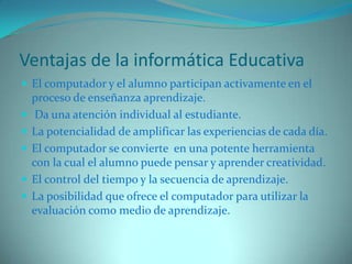 Ventajas de la informática EducativaEl computador y el alumno participan activamente en el proceso de enseñanza aprendizaje. Da una atención individual al estudiante.La potencialidad de amplificar las experiencias de cada día. El computador se convierte  en una potente herramienta con la cual el alumno puede pensar y aprender creatividad.El control del tiempo y la secuencia de aprendizaje.La posibilidad que ofrece el computador para utilizar la evaluación como medio de aprendizaje.