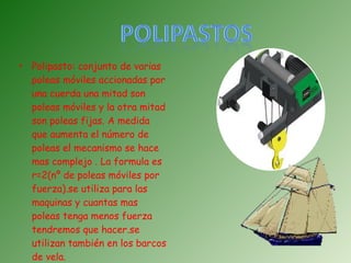 Polipasto: conjunto de varias poleas móviles accionadas por una cuerda una mitad son poleas móviles y la otra mitad son poleas fijas. A medida que aumenta el número de poleas el mecanismo se hace mas complejo . La formula es r=2(nº de poleas móviles por fuerza).se utiliza para las maquinas y cuantas mas poleas tenga menos fuerza tendremos que hacer.se utilizan también en los barcos de vela. 