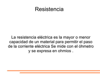 Resistencia  La resistencia eléctrica es la mayor o menor capacidad de un material para permitir el paso de la corriente eléctrica Se mide con el óhmetro y se expresa en ohmios . 
