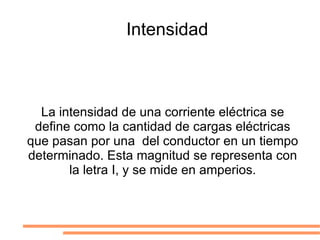 Intensidad La intensidad de una corriente eléctrica se define como la cantidad de cargas eléctricas que pasan por una  del conductor en un tiempo determinado. Esta magnitud se representa con la letra I, y se mide en amperios. 