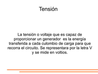 Tensión  La tensión o voltaje que es capaz de proporcionar un generador  es la energía transferida a cada culombio de carga para que recorra el circuito. Se representara por la letra V y se mide en voltios. 