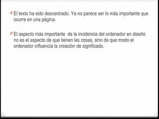 El texto ha sido descentrado. Ya no parece ser lo más importante que ocurre en una página. El aspecto más importante  de la incidencia del ordenador en diseño no es el aspecto de que tienen las cosas, sino de que modo el ordenador influencia la creación de significado. 