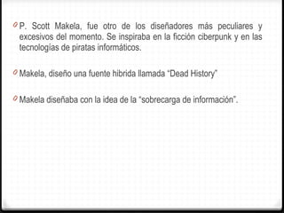 P. Scott Makela, fue otro de los diseñadores más peculiares y excesivos del momento. Se inspiraba en la ficción ciberpunk y en las tecnologías de piratas informáticos.  Makela, diseño una fuente hibrida llamada  “ Dead History ” Makela diseñaba con la idea de la  “ sobrecarga de información ” . 