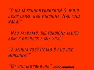 “ Oiça lá senhor vendedor! O rádio deste carro  não funciona. Não toca nada!” “ Não madame. Ele funciona muito bem e obedece à sua voz!” “ À minha voz? Como é que isso funciona?” “ Eu vou mostrar-lhe”  - diz o vendedor. 