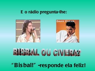 BISBAL OU CIVERA? E o rádio pregunta-lhe: “ Bisbal!”  -responde ela feliz! 
