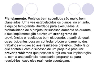 Planejamento. Projetos bem sucedidos são muito bem
planejados. Uma vez estabelecidos os planos, no entanto,
a equipe tem grande liberdade para executá-los. A
probabilidade de o projeto ter sucesso aumenta se durante
a sua implementação houver um cronograma de
providências e resultados bem elaborado, a partir do qual,
os participantes possam controlar o bom andamento dos
trabalhos em direção aos resultados previstos. Outro fator
que contribui com o sucesso de um projeto é procurar
prever problemas que possam surgir em sua implantação
e, com a antecedência necessária, preparar-se para
resolvê-los, caso eles realmente aconteçam.
 