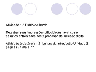 Atividade 1.5 Diário de Bordo

Registrar suas impressões dificuldades, avanços e
desafios enfrentados neste processo de inclusão digital.

Atividade à distância 1.6: Leitura da Introdução Unidade 2
páginas 71 até a 77.
 