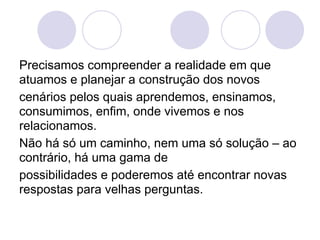 Precisamos compreender a realidade em que
atuamos e planejar a construção dos novos
cenários pelos quais aprendemos, ensinamos,
consumimos, enfim, onde vivemos e nos
relacionamos.
Não há só um caminho, nem uma só solução – ao
contrário, há uma gama de
possibilidades e poderemos até encontrar novas
respostas para velhas perguntas.
 