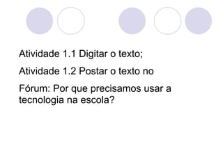 Atividade 1.1 Digitar o texto;
Atividade 1.2 Postar o texto no
Fórum: Por que precisamos usar a
tecnologia na escola?
 