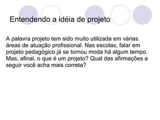 Entendendo a idéia de projeto

A palavra projeto tem sido muito utilizada em várias
áreas de atuação profissional. Nas escolas, falar em
projeto pedagógico já se tornou moda há algum tempo.
Mas, afinal, o que é um projeto? Qual das afirmações a
seguir você acha mais correta?
 