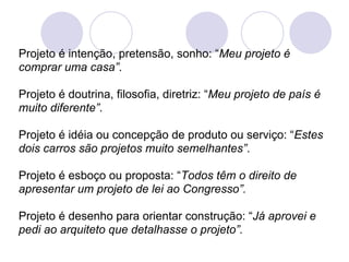 Projeto é intenção, pretensão, sonho: “Meu projeto é
comprar uma casa”.

Projeto é doutrina, filosofia, diretriz: “Meu projeto de país é
muito diferente”.

Projeto é idéia ou concepção de produto ou serviço: “Estes
dois carros são projetos muito semelhantes”.

Projeto é esboço ou proposta: “Todos têm o direito de
apresentar um projeto de lei ao Congresso”.

Projeto é desenho para orientar construção: “Já aprovei e
pedi ao arquiteto que detalhasse o projeto”.
 