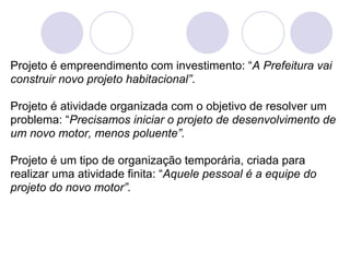 Projeto é empreendimento com investimento: “A Prefeitura vai
construir novo projeto habitacional”.

Projeto é atividade organizada com o objetivo de resolver um
problema: “Precisamos iniciar o projeto de desenvolvimento de
um novo motor, menos poluente”.

Projeto é um tipo de organização temporária, criada para
realizar uma atividade finita: “Aquele pessoal é a equipe do
projeto do novo motor”.
 