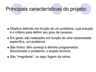 Principais características do projeto:


 Objetivo definido em função de um problema, cuja solução
 é o critério para definir seu grau de sucesso.
 Em geral, são realizados em função de uma necessidade
 específica, um problema.
 São finitos: têm começo e término programados.
 Solucionado o problema, o projeto termina.
 São “irregulares”, ou seja, fogem da rotina.
 