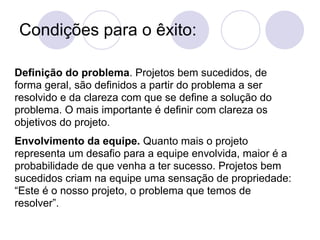 Condições para o êxito:

Definição do problema. Projetos bem sucedidos, de
forma geral, são definidos a partir do problema a ser
resolvido e da clareza com que se define a solução do
problema. O mais importante é definir com clareza os
objetivos do projeto.
Envolvimento da equipe. Quanto mais o projeto
representa um desafio para a equipe envolvida, maior é a
probabilidade de que venha a ter sucesso. Projetos bem
sucedidos criam na equipe uma sensação de propriedade:
“Este é o nosso projeto, o problema que temos de
resolver”.
 