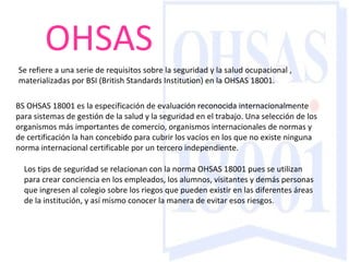 OHSAS Se refiere a una serie de requisitos sobre la seguridad y la salud ocupacional , materializadas por BSI (British Standards Institution) en la OHSAS 18001.     BS OHSAS 18001 es la especificación de evaluación reconocida internacionalmente para sistemas de gestión de la salud y la seguridad en el trabajo. Una selección de los organismos más importantes de comercio, organismos internacionales de normas y de certificación la han concebido para cubrir los vacíos en los que no existe ninguna norma internacional certificable por un tercero independiente. Los tips de seguridad se relacionan con la norma OHSAS 18001 pues se utilizan para crear conciencia en los empleados, los alumnos, visitantes y demás personas que ingresen al colegio sobre los riegos que pueden existir en las diferentes áreas de la institución, y así mismo conocer la manera de evitar esos riesgos. 