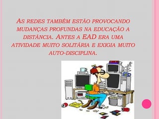 As redes também estão provocando mudanças profundas na educação a distância. Antes a EAD era uma atividade muito solitária e exigia muito auto-disciplina. 