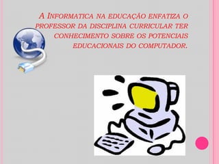 A Informatica na educação enfatiza o professor da disciplina curricular ter conhecimento sobre os potenciais educacionais do computador.