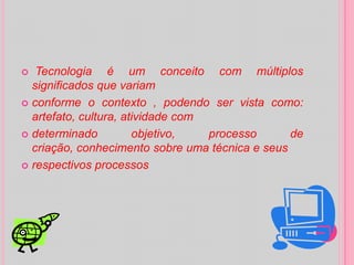  Tecnologia é um conceito com múltiplos significados que variamconforme o contexto , podendo ser vista como: artefato, cultura, atividade comdeterminado objetivo, processo de criação, conhecimento sobre uma técnica e seusrespectivos processos 
