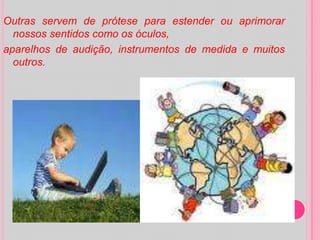 Outras servem de prótese para estender ou aprimorar nossos sentidos como os óculos,aparelhos de audição, instrumentos de medida e muitos outros.