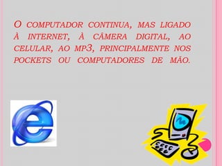 O computador continua, mas ligado à internet, à câmera digital, ao celular, ao mp3, principalmente nos pockets ou computadores de mão.