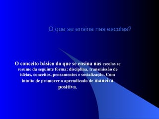 O que se ensina nas escolas? O conceito básico do que se ensina nas  escolas se resume da seguinte forma: disciplina, transmissão de idéias, conceitos, pensamentos e socialização. Com intuito de promover o aprendizado de  maneira positiva . 