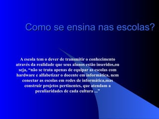 Como se ensina nas escolas? A escola tem o dever de transmitir o conhecimento através da realidade que seus alunos estão inseridos,ou seja, “não se trata apenas de equipar as escolas com hardware e alfabetizar o docente em informática, nem conectar as escolas em redes de informática,mas construir projetos pertinentes, que atendam a peculiaridades de cada cultura ...” 